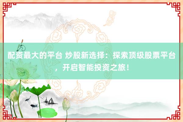 配资最大的平台 炒股新选择：探索顶级股票平台，开启智能投资之旅！