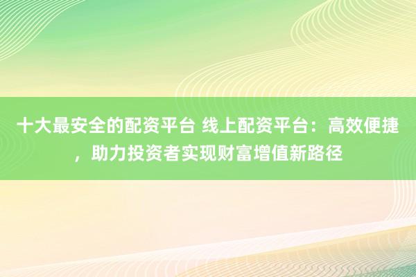 十大最安全的配资平台 线上配资平台：高效便捷，助力投资者实现财富增值新路径