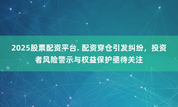 2025股票配资平台. 配资穿仓引发纠纷，投资者风险警示与权益保护亟待关注