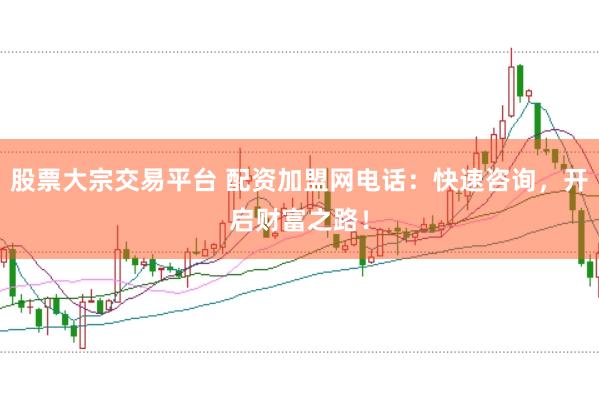 股票大宗交易平台 配资加盟网电话：快速咨询，开启财富之路！