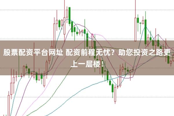 股票配资平台网址 配资前程无忧？助您投资之路更上一层楼！