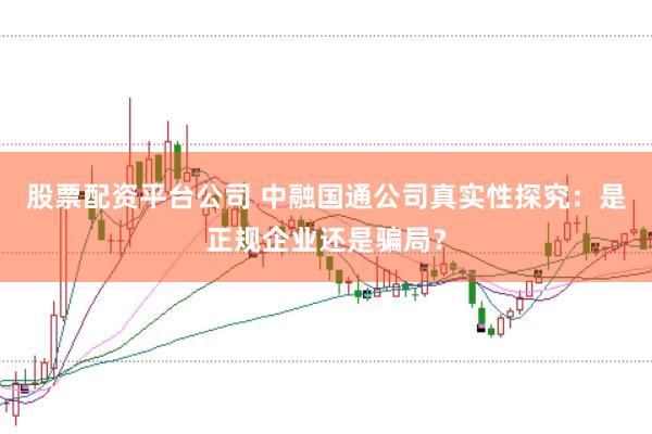 股票配资平台公司 中融国通公司真实性探究：是正规企业还是骗局？