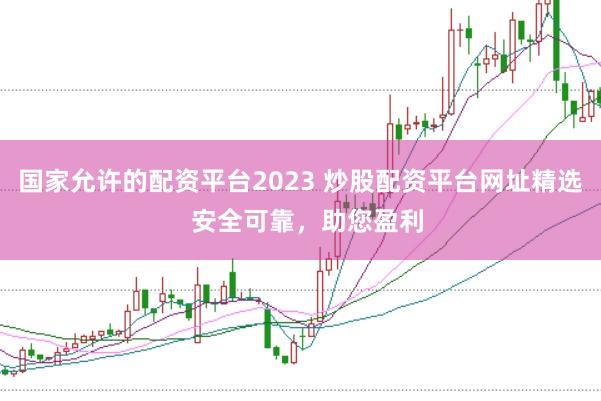 国家允许的配资平台2023 炒股配资平台网址精选  安全可靠，助您盈利