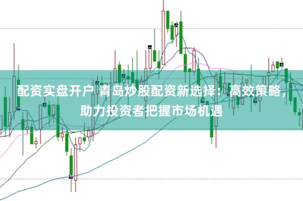 配资实盘开户 青岛炒股配资新选择：高效策略，助力投资者把握市场机遇