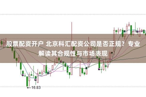 股票配资开户 北京科汇配资公司是否正规？专业解读其合规性与市场表现