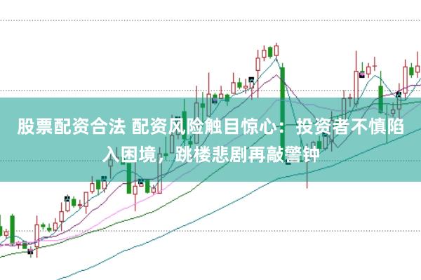 股票配资合法 配资风险触目惊心：投资者不慎陷入困境，跳楼悲剧再敲警钟