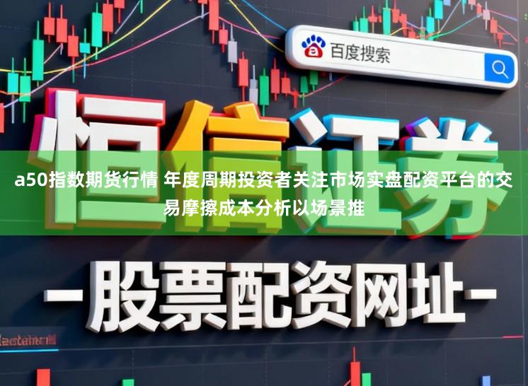 a50指数期货行情 年度周期投资者关注市场实盘配资平台的交易摩擦成本分析以场景推