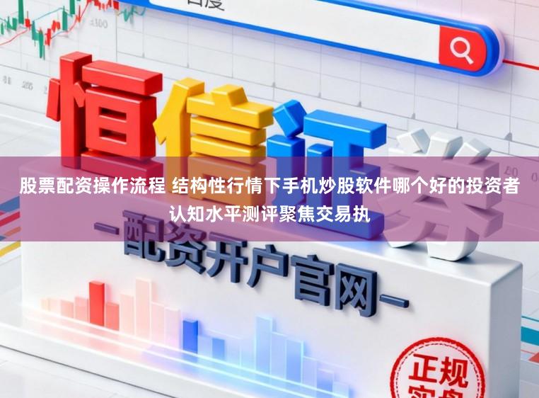 股票配资操作流程 结构性行情下手机炒股软件哪个好的投资者认知水平测评聚焦交易执