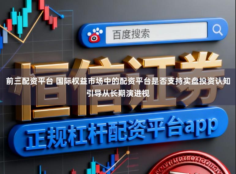 前三配资平台 国际权益市场中的配资平台是否支持实盘投资认知引导从长期演进视