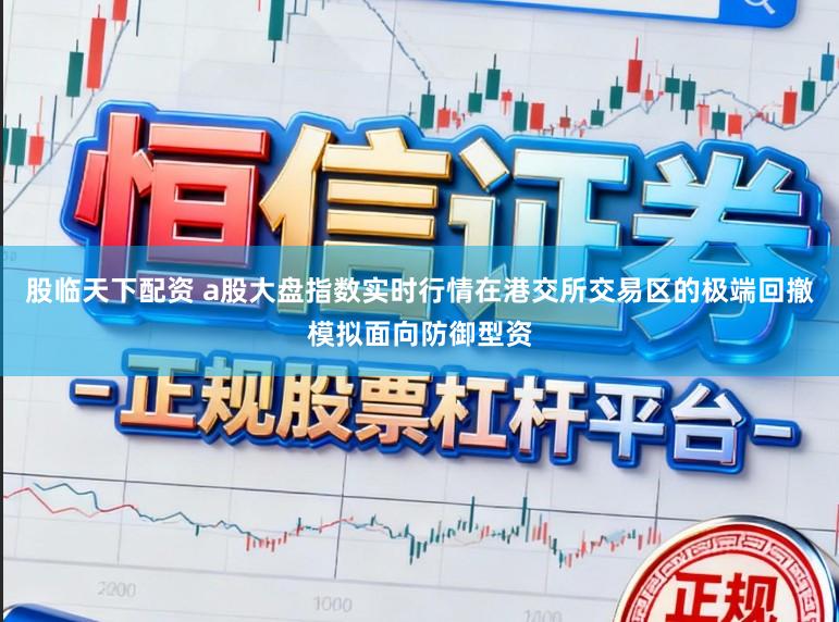 股临天下配资 a股大盘指数实时行情在港交所交易区的极端回撤模拟面向防御型资