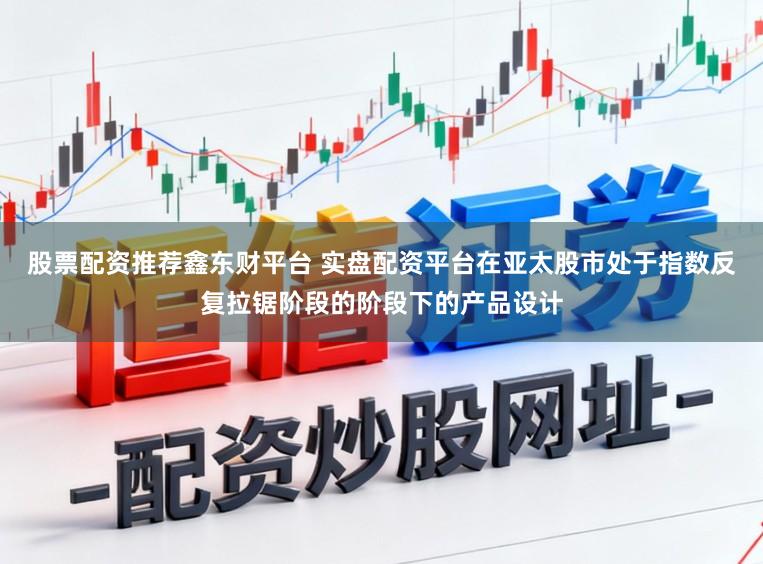 股票配资推荐鑫东财平台 实盘配资平台在亚太股市处于指数反复拉锯阶段的阶段下的产品设计