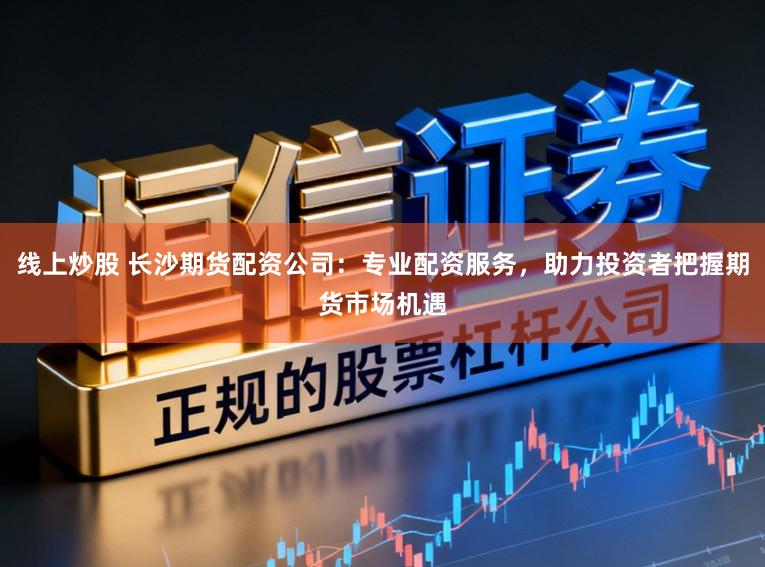 线上炒股 长沙期货配资公司：专业配资服务，助力投资者把握期货市场机遇