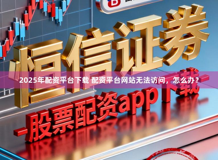 2025年配资平台下载 配资平台网站无法访问，怎么办？