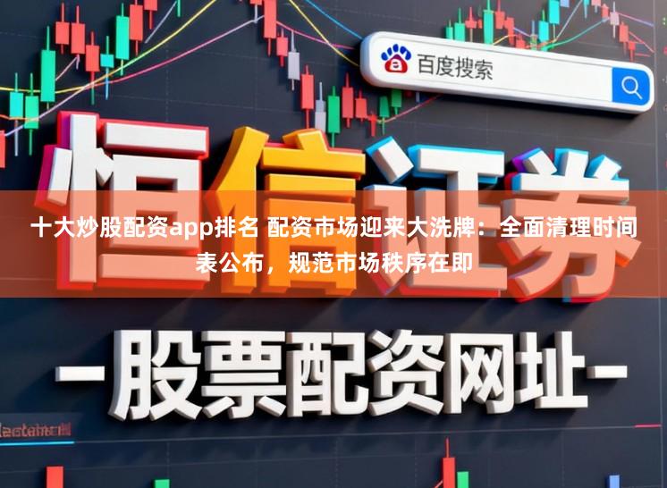 十大炒股配资app排名 配资市场迎来大洗牌：全面清理时间表公布，规范市场秩序在即