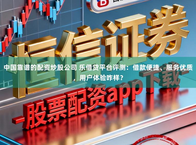 中国靠谱的配资炒股公司 乐借贷平台评测：借款便捷、服务优质，用户体验咋样？
